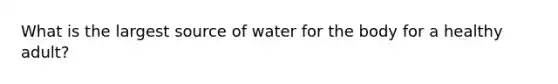 What is the largest source of water for the body for a healthy adult?