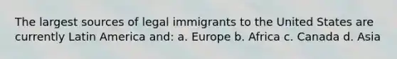 The largest sources of legal immigrants to the United States are currently Latin America and: a. Europe b. Africa c. Canada d. Asia