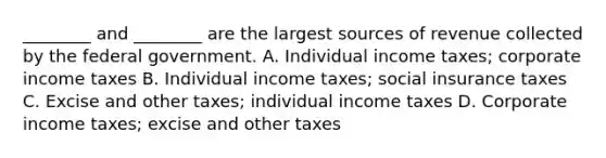 ​________ and​ ________ are the largest sources of revenue collected by the federal government. A. Individual income​ taxes; corporate income taxes B. Individual income​ taxes; social insurance taxes C. Excise and other​ taxes; individual income taxes D. Corporate income​ taxes; excise and other taxes