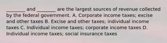 ​________ and​ ________ are the largest sources of revenue collected by the federal government. A. Corporate income​ taxes; excise and other taxes B. Excise and other​ taxes; individual income taxes C. Individual income​ taxes; corporate income taxes D. Individual income​ taxes; social insurance taxes