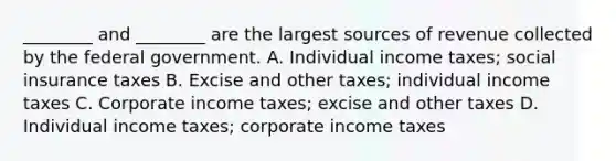 ​________ and​ ________ are the largest sources of revenue collected by the federal government. A. Individual income​ taxes; social insurance taxes B. Excise and other​ taxes; individual income taxes C. Corporate income​ taxes; excise and other taxes D. Individual income​ taxes; corporate income taxes