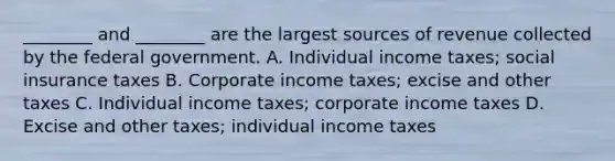 ________ and​ ________ are the largest sources of revenue collected by the federal government. A. Individual income​ taxes; social insurance taxes B. Corporate income​ taxes; excise and other taxes C. Individual income​ taxes; corporate income taxes D. Excise and other​ taxes; individual income taxes