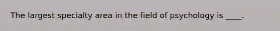The largest specialty area in the field of psychology is ____.