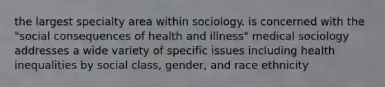 the largest specialty area within sociology. is concerned with the "social consequences of health and illness" medical sociology addresses a wide variety of specific issues including health inequalities by social class, gender, and race ethnicity