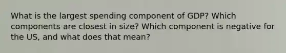 What is the largest spending component of GDP? Which components are closest in size? Which component is negative for the US, and what does that mean?