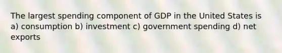 The largest spending component of GDP in the United States is a) consumption b) investment c) government spending d) net exports