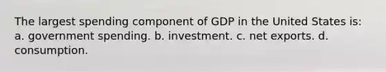 The largest spending component of GDP in the United States is: a. government spending. b. investment. c. net exports. d. consumption.