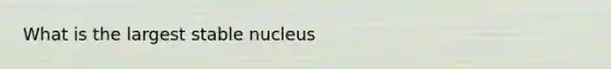 What is the largest stable nucleus