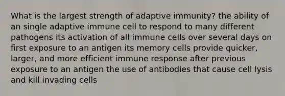 What is the largest strength of adaptive immunity? the ability of an single adaptive immune cell to respond to many different pathogens its activation of all immune cells over several days on first exposure to an antigen its memory cells provide quicker, larger, and more efficient immune response after previous exposure to an antigen the use of antibodies that cause cell lysis and kill invading cells