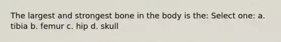 The largest and strongest bone in the body is the: Select one: a. tibia b. femur c. hip d. skull