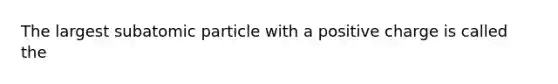 The largest subatomic particle with a positive charge is called the