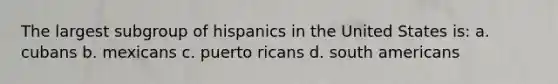 The largest subgroup of hispanics in the United States is: a. cubans b. mexicans c. puerto ricans d. south americans