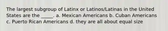 The largest subgroup of Latinx or Latinos/Latinas in the United States are the _____. a. Mexican Americans b. Cuban Americans c. Puerto Rican Americans d. they are all about equal size