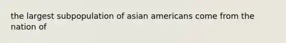 the largest subpopulation of asian americans come from the nation of