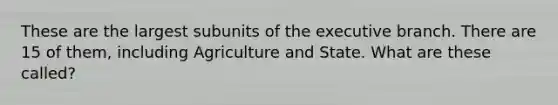 These are the largest subunits of the executive branch. There are 15 of them, including Agriculture and State. What are these called?