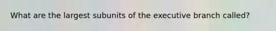 What are the largest subunits of the executive branch called?