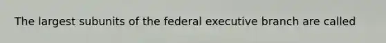 The largest subunits of the federal executive branch are called