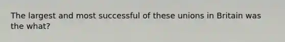The largest and most successful of these unions in Britain was the what?