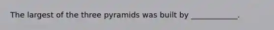 The largest of the three pyramids was built by ____________.
