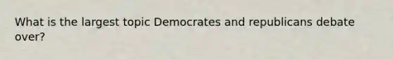 What is the largest topic Democrates and republicans debate over?