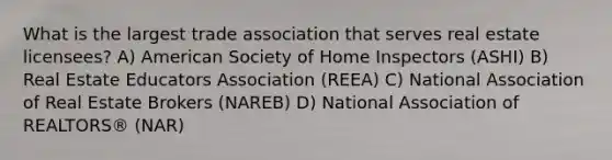 What is the largest trade association that serves real estate licensees? A) American Society of Home Inspectors (ASHI) B) Real Estate Educators Association (REEA) C) National Association of Real Estate Brokers (NAREB) D) National Association of REALTORS® (NAR)