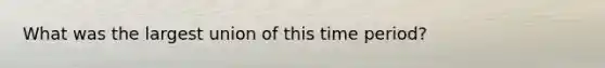 What was the largest union of this time period?