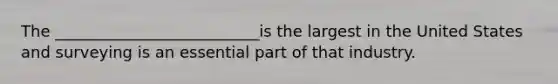 The __________________________is the largest in the United States and surveying is an essential part of that industry.