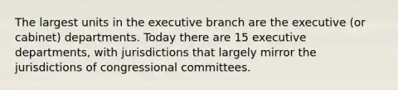 The largest units in the executive branch are the executive (or cabinet) departments. Today there are 15 executive departments, with jurisdictions that largely mirror the jurisdictions of congressional committees.