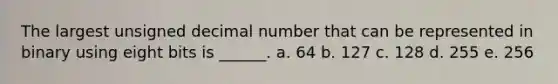 The largest unsigned decimal number that can be represented in binary using eight bits is ______. a. 64 b. 127 c. 128 d. 255 e. 256