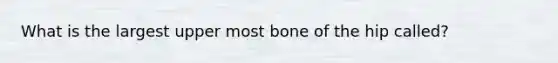 What is the largest upper most bone of the hip called?