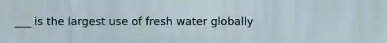 ___ is the largest use of fresh water globally