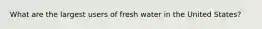 What are the largest users of fresh water in the United States?