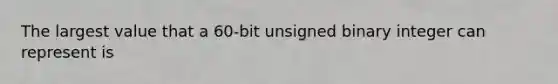 The largest value that a 60-bit unsigned binary integer can represent is