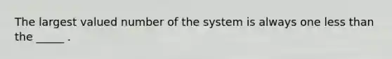 The largest valued number of the system is always one less than the _____ .