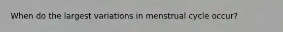 When do the largest variations in menstrual cycle occur?