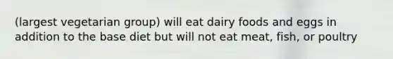 (largest vegetarian group) will eat dairy foods and eggs in addition to the base diet but will not eat meat, fish, or poultry