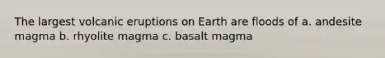 The largest volcanic eruptions on Earth are floods of a. andesite magma b. rhyolite magma c. basalt magma