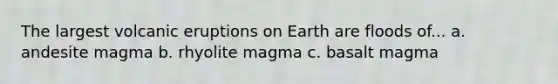 The largest volcanic eruptions on Earth are floods of... a. andesite magma b. rhyolite magma c. basalt magma