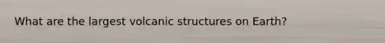 What are the largest volcanic structures on Earth?