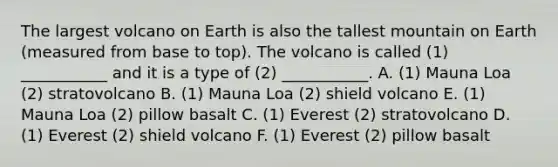 The largest volcano on Earth is also the tallest mountain on Earth (measured from base to top). The volcano is called (1) ___________ and it is a type of (2) ___________. A. (1) Mauna Loa (2) stratovolcano B. (1) Mauna Loa (2) shield volcano E. (1) Mauna Loa (2) pillow basalt C. (1) Everest (2) stratovolcano D. (1) Everest (2) shield volcano F. (1) Everest (2) pillow basalt