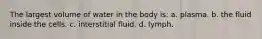 The largest volume of water in the body is: a. plasma. b. the fluid inside the cells. c. interstitial fluid. d. lymph.