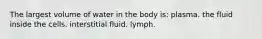 The largest volume of water in the body is: plasma. the fluid inside the cells. interstitial fluid. lymph.