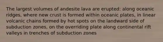 The largest volumes of andesite lava are erupted: along oceanic ridges, where new crust is formed within oceanic plates, in linear volcanic chains formed by hot spots on the landward side of subduction zones, on the overriding plate along continental rift valleys in trenches of subduction zones