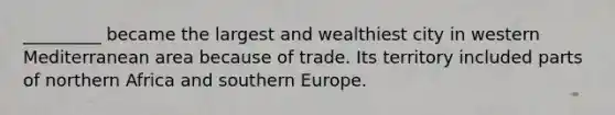 _________ became the largest and wealthiest city in western Mediterranean area because of trade. Its territory included parts of northern Africa and southern Europe.