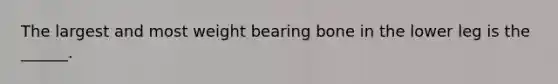 The largest and most weight bearing bone in the lower leg is the ______.