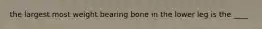 the largest most weight bearing bone in the lower leg is the ____