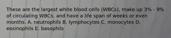 These are the largest white blood cells (WBCs), make up 3% - 9% of circulating WBCs, and have a life span of weeks or even months. A. neutrophils B. lymphocytes C. monocytes D. eosinophils E. basophils