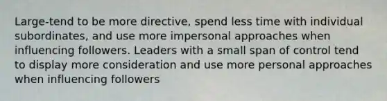 Large-tend to be more directive, spend less time with individual subordinates, and use more impersonal approaches when influencing followers. Leaders with a small span of control tend to display more consideration and use more personal approaches when influencing followers