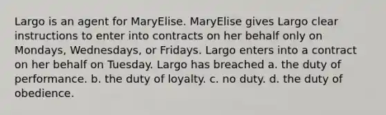 Largo is an agent for MaryElise. MaryElise gives Largo clear instructions to enter into contracts on her behalf only on Mondays, Wednesdays, or Fridays. Largo enters into a contract on her behalf on Tuesday. Largo has breached a. the duty of performance. b. the duty of loyalty. c. no duty. d. the duty of obedience.