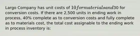 Largo Company has unit costs of 10 for materials and30 for conversion costs. If there are 2,500 units in ending work in process, 40% complete as to conversion costs and fully complete as to materials cost, the total cost assignable to the ending work in process inventory is: